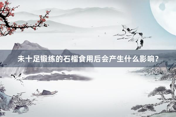 未十足锻练的石榴食用后会产生什么影响？