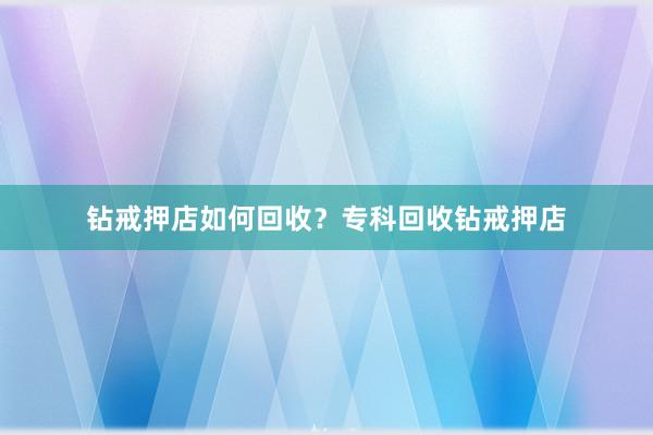 钻戒押店如何回收？专科回收钻戒押店
